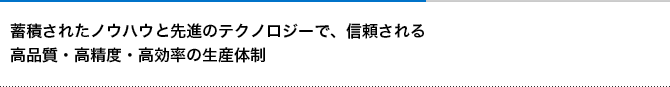 蓄積されたノウハウと先進のテクノロジーで、信頼される 高品質・高精度・高効率の生産体制